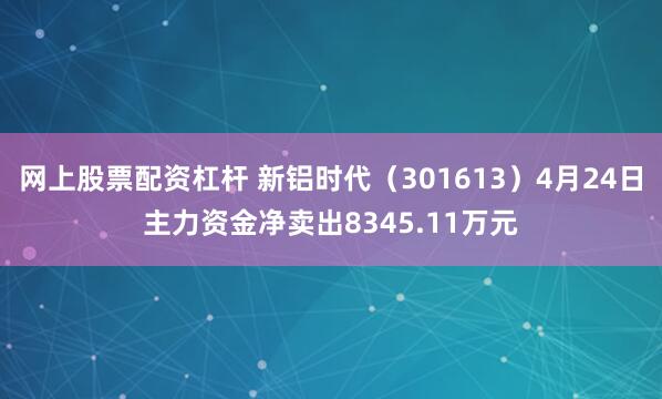 网上股票配资杠杆 新铝时代（301613）4月24日主力资金净卖出8345.11万元