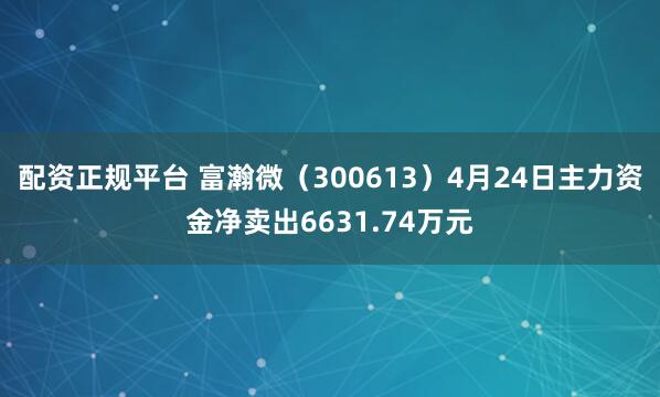 配资正规平台 富瀚微（300613）4月24日主力资金净卖出6631.74万元