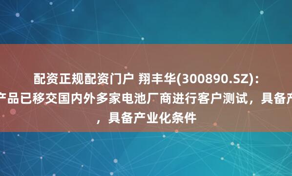 配资正规配资门户 翔丰华(300890.SZ)：硅碳负极产品已移交国内外多家电池厂商进行客户测试，具备产业化条件
