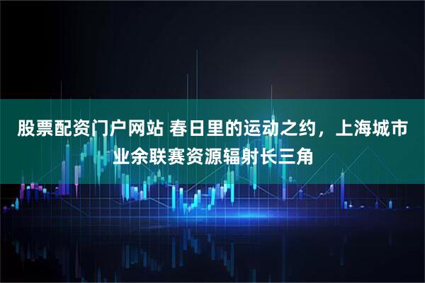 股票配资门户网站 春日里的运动之约，上海城市业余联赛资源辐射长三角