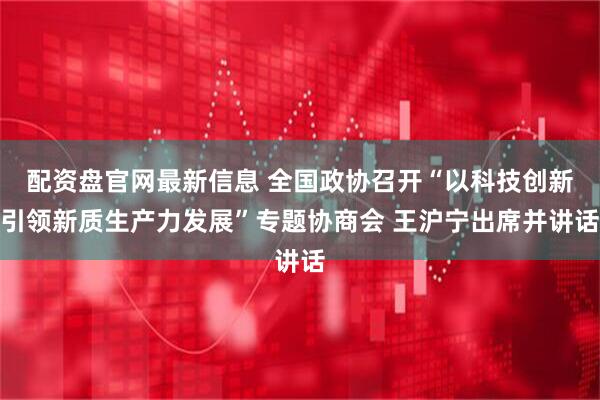 配资盘官网最新信息 全国政协召开“以科技创新引领新质生产力发展”专题协商会 王沪宁出席并讲话
