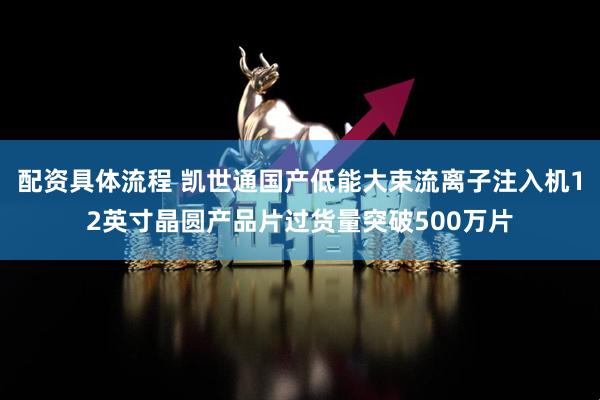 配资具体流程 凯世通国产低能大束流离子注入机12英寸晶圆产品片过货量突破500万片