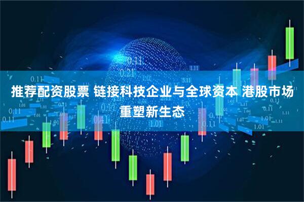 推荐配资股票 链接科技企业与全球资本 港股市场重塑新生态