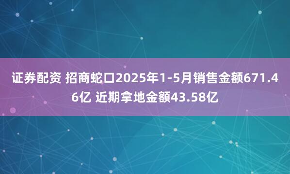 证券配资 招商蛇口2025年1-5月销售金额671.46亿 近期拿地金额43.58亿