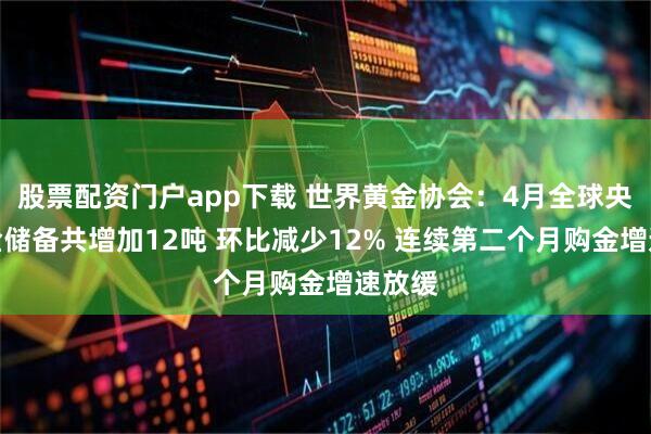 股票配资门户app下载 世界黄金协会：4月全球央行黄金储备共增加12吨 环比减少12% 连续第二个月购金增速放缓