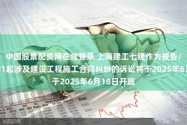 中国股票配资网在线登录 上海建工七建作为被告/被上诉人的1起涉及建设工程施工合同纠纷的诉讼将于2025年6月18日开庭