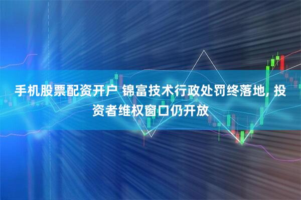 手机股票配资开户 锦富技术行政处罚终落地, 投资者维权窗口仍开放
