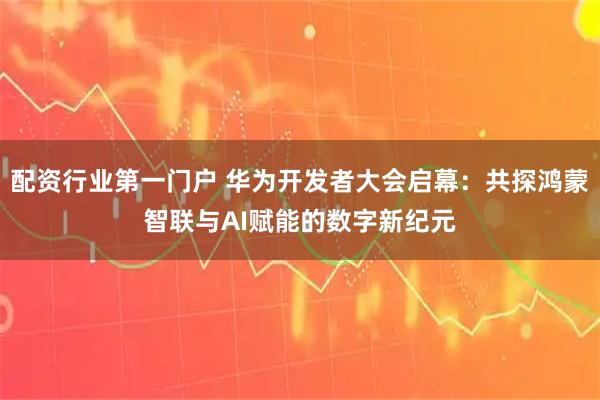 配资行业第一门户 华为开发者大会启幕：共探鸿蒙智联与AI赋能的数字新纪元