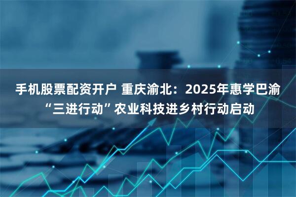 手机股票配资开户 重庆渝北：2025年惠学巴渝“三进行动”农业科技进乡村行动启动