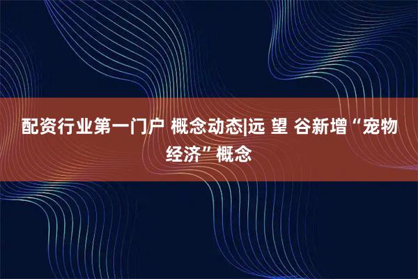 配资行业第一门户 概念动态|远 望 谷新增“宠物经济”概念