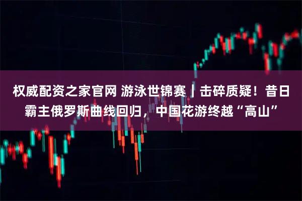 权威配资之家官网 游泳世锦赛｜击碎质疑！昔日霸主俄罗斯曲线回归，中国花游终越“高山”