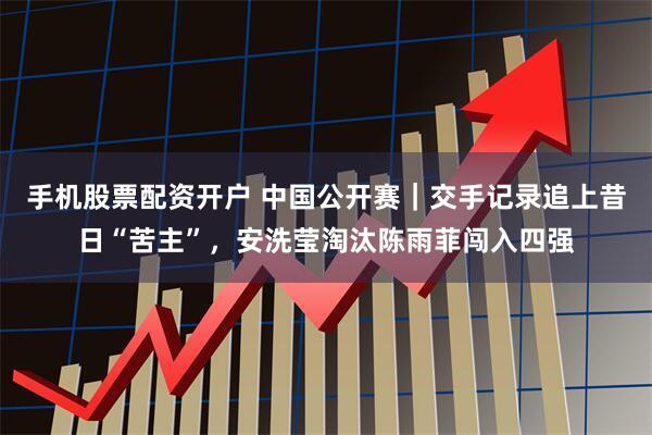 手机股票配资开户 中国公开赛｜交手记录追上昔日“苦主”，安洗莹淘汰陈雨菲闯入四强