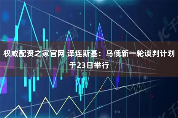权威配资之家官网 泽连斯基：乌俄新一轮谈判计划于23日举行