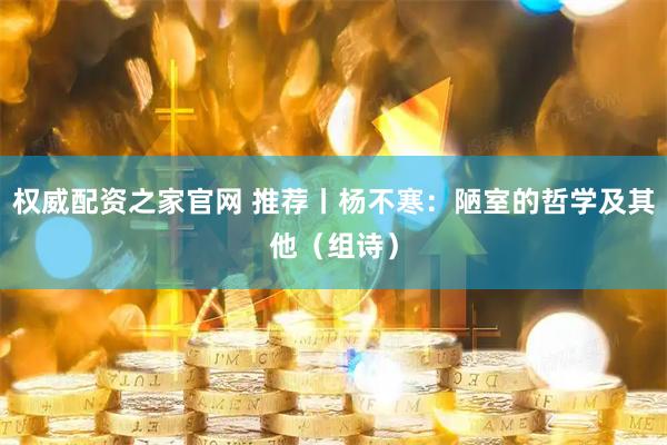 权威配资之家官网 推荐丨杨不寒：陋室的哲学及其他（组诗）