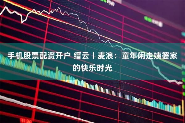 手机股票配资开户 缙云丨麦浪：童年闲走姨婆家的快乐时光