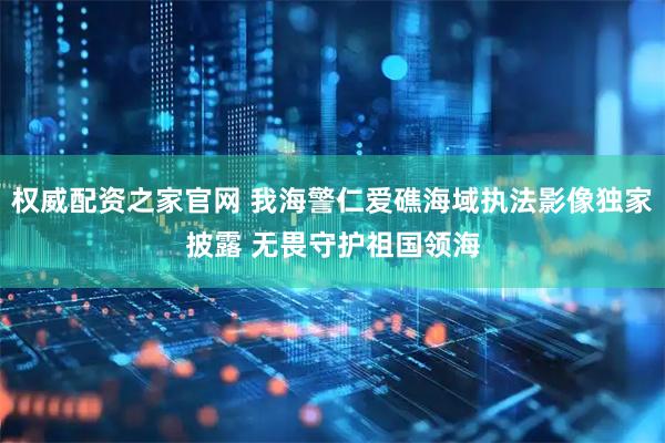 权威配资之家官网 我海警仁爱礁海域执法影像独家披露 无畏守护祖国领海