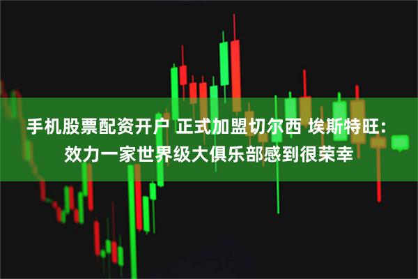手机股票配资开户 正式加盟切尔西 埃斯特旺: 效力一家世界级大俱乐部感到很荣幸