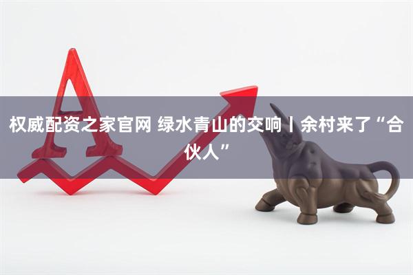 权威配资之家官网 绿水青山的交响丨余村来了“合伙人”