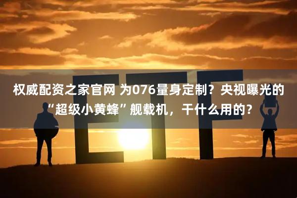权威配资之家官网 为076量身定制？央视曝光的“超级小黄蜂”舰载机，干什么用的？