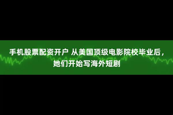 手机股票配资开户 从美国顶级电影院校毕业后，她们开始写海外短剧