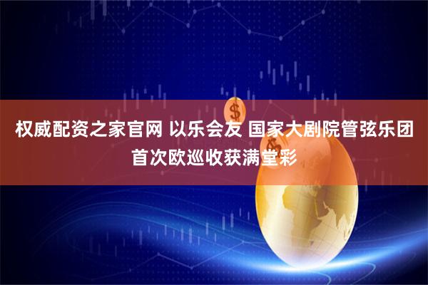 权威配资之家官网 以乐会友 国家大剧院管弦乐团首次欧巡收获满堂彩