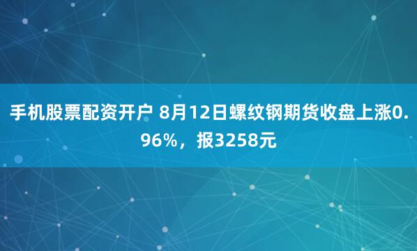 手机股票配资开户 8月12日螺纹钢期货收盘上涨0.96%，报3258元