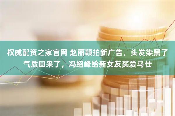 权威配资之家官网 赵丽颖拍新广告，头发染黑了气质回来了，冯绍峰给新女友买爱马仕