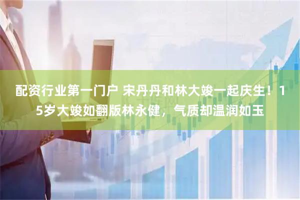 配资行业第一门户 宋丹丹和林大竣一起庆生！15岁大竣如翻版林永健，气质却温润如玉