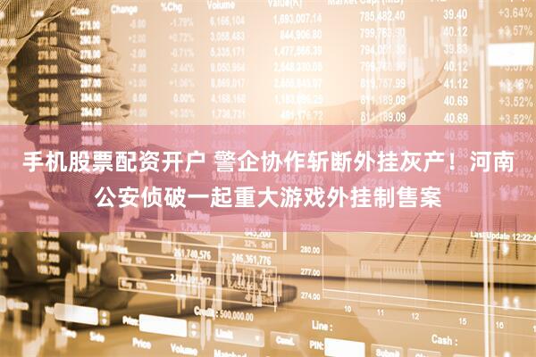 手机股票配资开户 警企协作斩断外挂灰产！河南公安侦破一起重大游戏外挂制售案