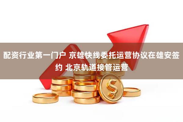 配资行业第一门户 京雄快线委托运营协议在雄安签约 北京轨道接管运营