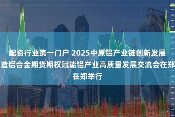 配资行业第一门户 2025中原铝产业链创新发展暨铸造铝合金期货期权赋能铝产业高质量发展交流会在郑举行