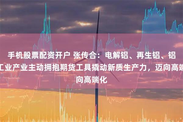 手机股票配资开户 张传合：电解铝、再生铝、铝加工业产业主动拥抱期货工具撬动新质生产力，迈向高端化