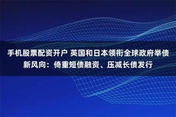 手机股票配资开户 英国和日本领衔全球政府举债新风向：倚重短债融资、压减长债发行