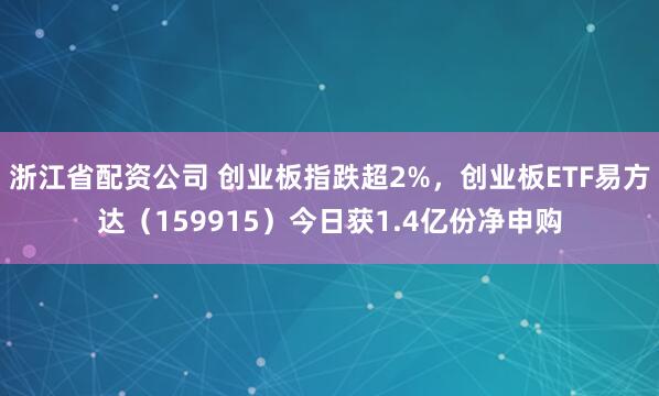 浙江省配资公司 创业板指跌超2%，创业板ETF易方达（159915）今日获1.4亿份净申购