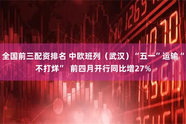 全国前三配资排名 中欧班列（武汉）“五一”运输“不打烊”  前四月开行同比增27%
