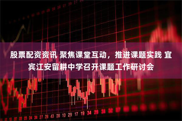 股票配资资讯 聚焦课堂互动，推进课题实践 宜宾江安留耕中学召开课题工作研讨会