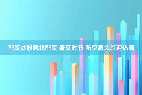 配资炒股就找配资 盛夏时节 防空洞文旅迎热潮
