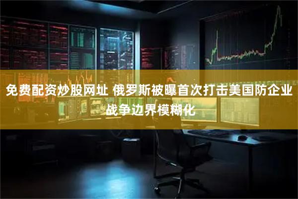 免费配资炒股网址 俄罗斯被曝首次打击美国防企业 战争边界模糊化