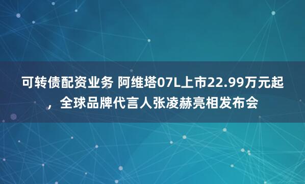 可转债配资业务 阿维塔07L上市22.99万元起，全球品牌代言人张凌赫亮相发布会