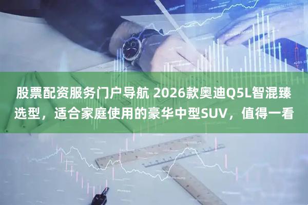 股票配资服务门户导航 2026款奥迪Q5L智混臻选型，适合家庭使用的豪华中型SUV，值得一看