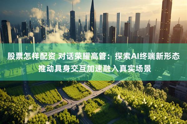 股票怎样配资 对话荣耀高管：探索AI终端新形态 推动具身交互加速融入真实场景