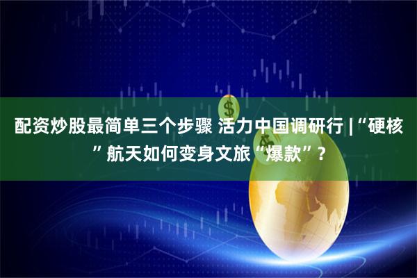 配资炒股最简单三个步骤 活力中国调研行 |“硬核”航天如何变身文旅“爆款”？